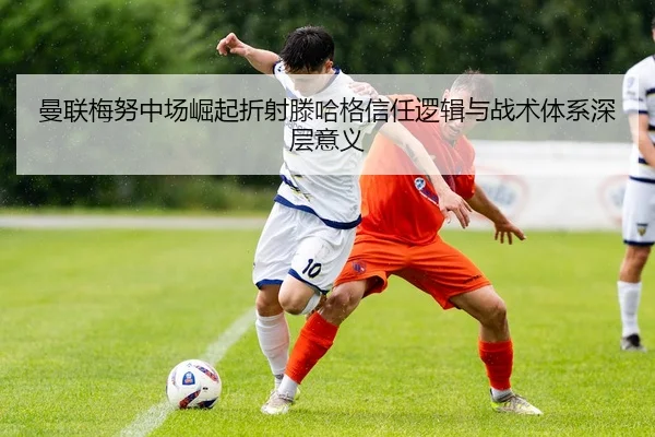 曼联梅努中场崛起折射滕哈格信任逻辑与战术体系深层意义