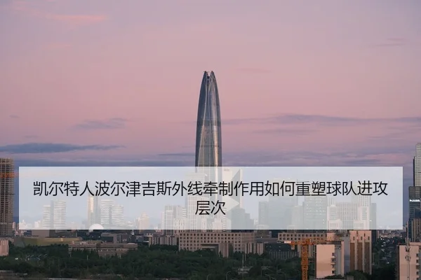 凯尔特人波尔津吉斯外线牵制作用如何重塑球队进攻层次 - kaiyun