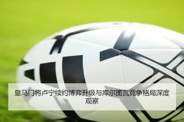 皇马门将卢宁续约博弈升级与库尔图瓦竞争格局深度观察