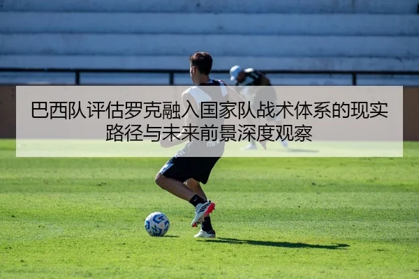 巴西队评估罗克融入国家队战术体系的现实路径与未来前景深度观察