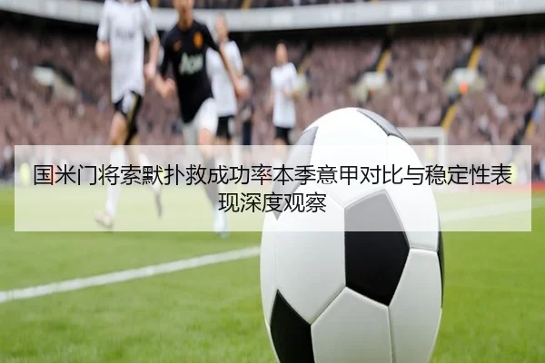 国米门将索默扑救成功率本季意甲对比与稳定性表现深度观察
