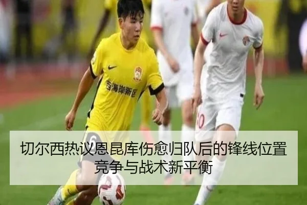 切尔西热议恩昆库伤愈归队后的锋线位置竞争与战术新平衡（kaiyun）