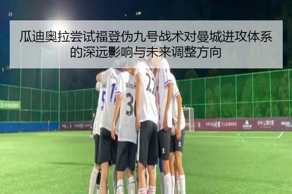 瓜迪奥拉尝试福登伪九号战术对曼城进攻体系的深远影响与未来调整方向