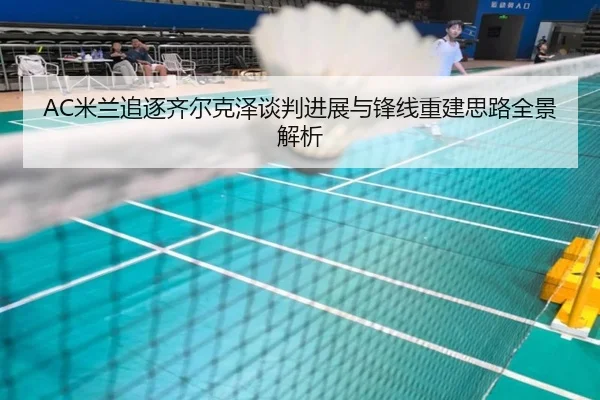 AC米兰追逐齐尔克泽谈判进展与锋线重建思路全景解析