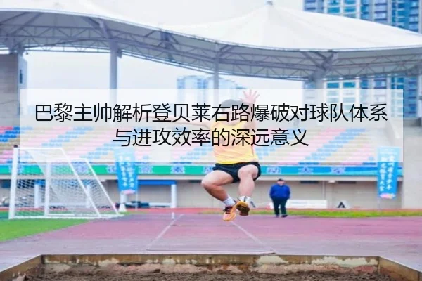巴黎主帅解析登贝莱右路爆破对球队体系与进攻效率的深远意义
