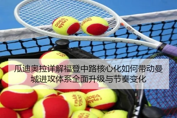 瓜迪奥拉详解福登中路核心化如何带动曼城进攻体系全面升级与节奏变化