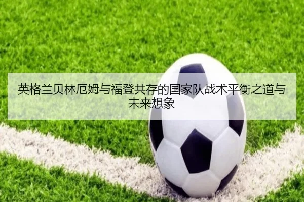 英格兰贝林厄姆与福登共存的国家队战术平衡之道与未来想象