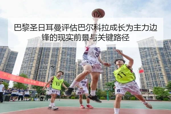 巴黎圣日耳曼评估巴尔科拉成长为主力边锋的现实前景与关键路径